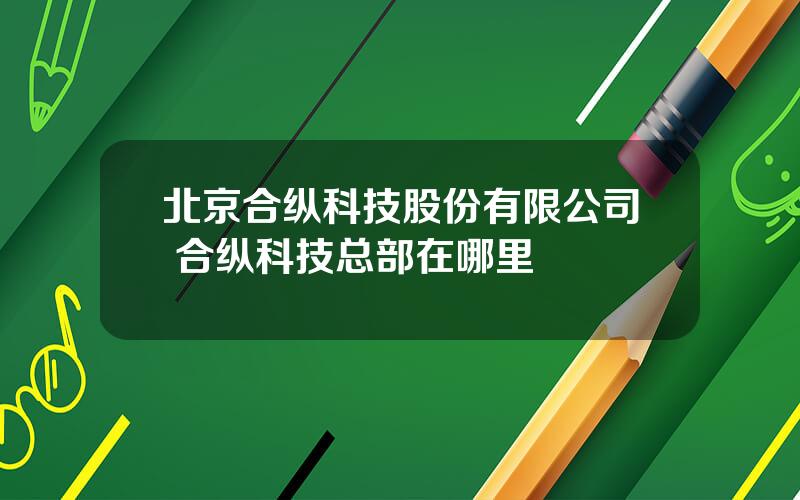 北京合纵科技股份有限公司 合纵科技总部在哪里